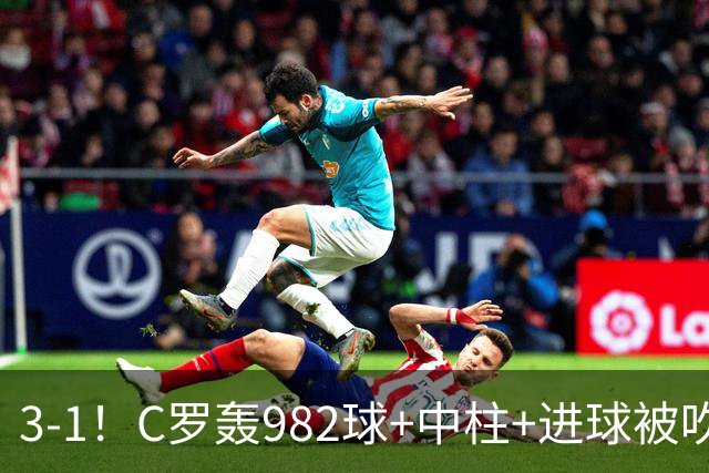 3-1！C罗轰982球+中柱+进球被吹，赛后这一举动才是真格局